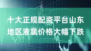 十大正规配资平台山东地区液氯价格大幅下跌