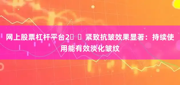 网上股票杠杆平台2️⃣紧致抗皱效果显著：持续使用能有效淡化皱纹