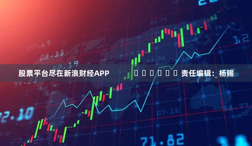 股票平台尽在新浪财经APP            						责任编辑：杨赐