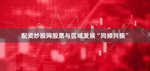 配资炒股网股票与区域发展“同频共振”