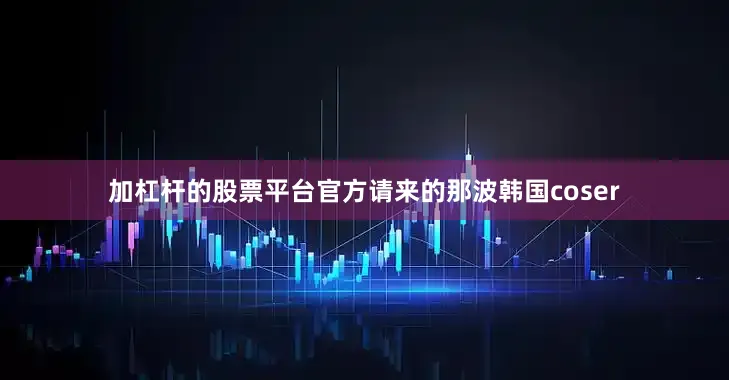 加杠杆的股票平台官方请来的那波韩国coser
