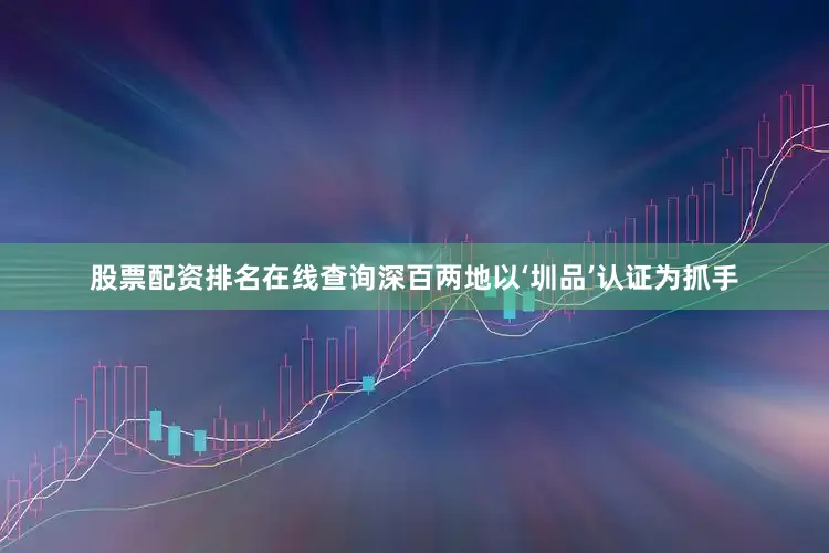 股票配资排名在线查询深百两地以‘圳品’认证为抓手