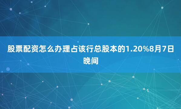 股票配资怎么办理占该行总股本的1.20%　　8月7日晚间